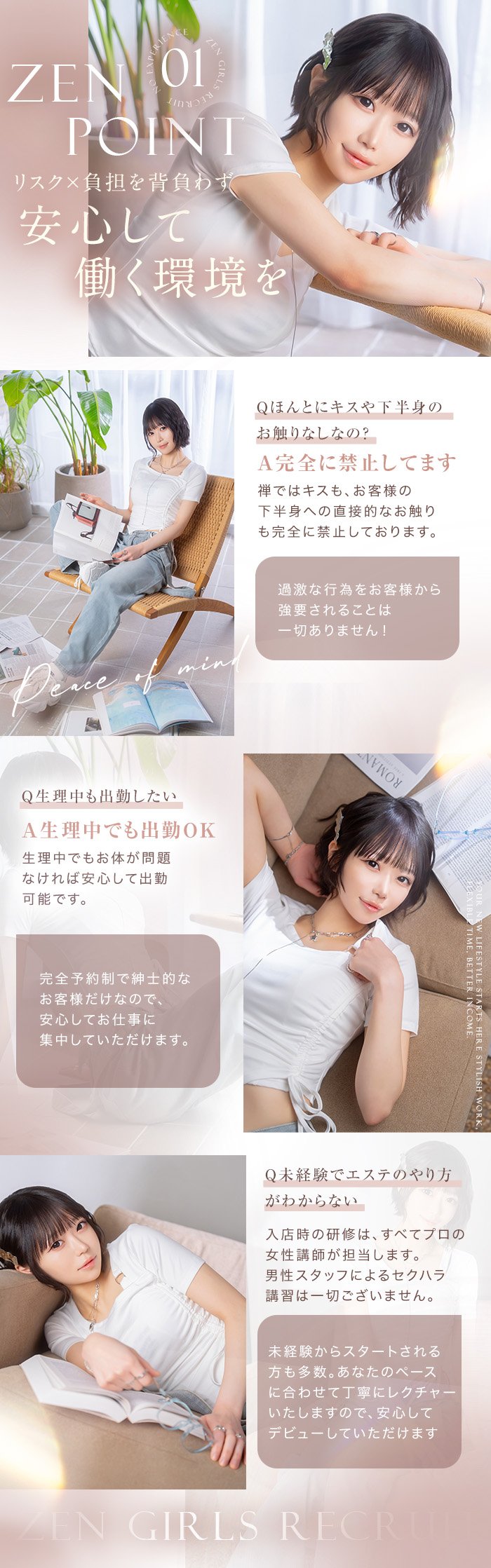 ZEN POINT 01 リスクと負担を背負わず安心して働く環境を。Q.ほんとにキスや下半身のお触りなしなの？ A.完全に禁止しています。Q.生理中も出勤したい A.生理中でも出勤OK。Q.未経験でエステのやり方がわからない A.入店時の研修はすべてプロの女性講師が担当します